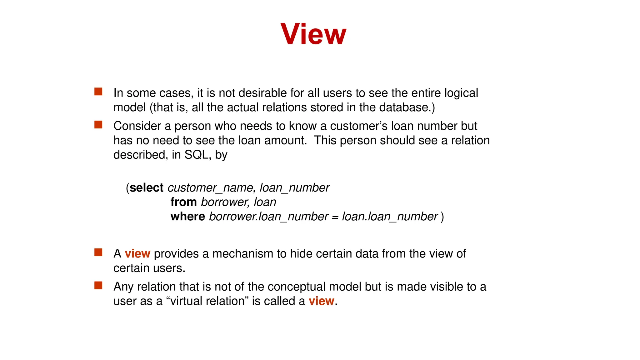  In some cases, it is not desirable for all users to see the entire logical
model (that is, all the actual relations stored in the database.)
 Consider a person who needs to know a customer’s loan number but
has no need to see the loan amount. This person should see a relation
described, in SQL, by
(select customer_name, loan_number
from borrower, loan
where borrower.loan_number = loan.loan_number )
 A view provides a mechanism to hide certain data from the view of
certain users.
 Any relation that is not of the conceptual model but is made visible to a
user as a “virtual relation” is called a view.
View
 