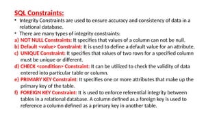 SQL Constraints:
• Integrity Constraints are used to ensure accuracy and consistency of data in a
relational database.
• There are many types of integrity constraints:
a) NOT NULL Constraints: It specifies that values of a column can not be null.
b) Default <value> Constraint: It is used to define a default value for an attribute.
c) UNIQUE Constraint: It specifies that values of two rows for a specified column
must be unique or different.
d) CHECK <condition> Constraint: It can be utilized to check the validity of data
entered into particular table or column.
e) PRIMARY KEY Constraint: It specifies one or more attributes that make up the
primary key of the table.
f) FOREIGN KEY Constraint: It is used to enforce referential integrity between
tables in a relational database. A column defined as a foreign key is used to
reference a column defined as a primary key in another table.
 