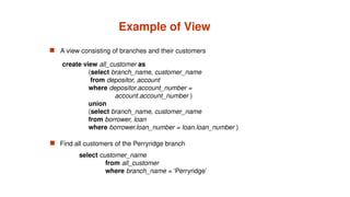 Example of View
 A view consisting of branches and their customers
 Find all customers of the Perryridge branch
create view all_customer as
(select branch_name, customer_name
from depositor, account
where depositor.account_number =
account.account_number )
union
(select branch_name, customer_name
from borrower, loan
where borrower.loan_number = loan.loan_number )
select customer_name
from all_customer
where branch_name = ‘Perryridge’
 