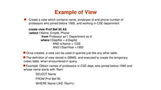 Example of View
 Create a view which contains name, employee id and phone number of
professors who joined before 1995, and working in CSE department
 Once created, a view can be used in queries just like any other table.
 The definition of view stored in DBMS, and executed to create the temporary
(view) table, when encountered in query.
 Example: Obtain names of professors in CSE dept, who joined before 1995 and
whose name starts with ‘Ram’
SELECT Name
FROM Prof Bef 95
WHERE Name LIKE ‘Ram%’;
create view Prof Bef 95 AS
(select f.Name, EmpId, Phone
from Professor as f, Department as d
where f.DeptNo = d.DeptId
AND d.Name = ‘CSE
AND f.StartYear <1995
 