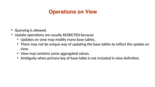 Operations on View
• Querying is allowed.
• Update operations are usually RESRICTED because
• Updates on view may modify many base tables.
• There may not be unique way of updating the base tables to reflect the update on
view.
• View may contains some aggregated values.
• Ambiguity when primary key of base table is not included in view definition.
 