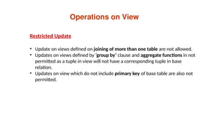 Operations on View
Restricted Update
• Update on views defined on joining of more than one table are not allowed.
• Updates on views defined by ‘group by’ clause and aggregate functions in not
permitted as a tuple in view will not have a corresponding tuple in base
relation.
• Updates on view which do not include primary key of base table are also not
permitted.
 