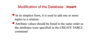 Modification of the Database : Insert
In its simplest form, it is used to add one or more
tuples to a relation
Attribute values should be listed in the same order as
the attributes were specified in the CREATE TABLE
command
 