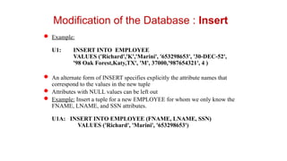  Example:
U1: INSERT INTO EMPLOYEE
VALUES ('Richard','K','Marini', '653298653', '30-DEC-52',
'98 Oak Forest,Katy,TX', 'M', 37000,'987654321', 4 )
 An alternate form of INSERT specifies explicitly the attribute names that
correspond to the values in the new tuple
 Attributes with NULL values can be left out
 Example: Insert a tuple for a new EMPLOYEE for whom we only know the
FNAME, LNAME, and SSN attributes.
U1A: INSERT INTO EMPLOYEE (FNAME, LNAME, SSN)
VALUES ('Richard', 'Marini', '653298653')
Modification of the Database : Insert
 