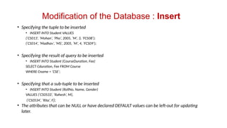 Modification of the Database : Insert
• Specifying the tuple to be inserted
• INSERT INTO Student VALUES
(‘CS013’, ‘Mohan’, ‘Pho’, 2005, ‘M’, 3, ‘FCS08’);
(‘CS014’, ‘Madhav’, ‘MS’, 2005, ‘M’, 4, ‘FCS09’);
• Specifying the result of query to be inserted
• INSERT INTO Student (CourseDuration, Fee)
SELECT Cduration, Fee FROM Course
WHERE Cname = ‘CSE’;
• Specifying that a sub-tuple to be inserted
• INSERT INTO Student (RollNo, Name, Gender)
VALUES (‘CS0533’, ‘Rahesh’, M),
(‘CS0534’, ‘Rita’, F);
• The attributes that can be NULL or have declared DEFAULT values can be left-out for updating
later.
 
