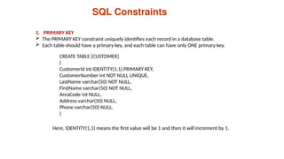 CREATE TABLE [CUSTOMER]
(
CustomerId int IDENTITY(1,1) PRIMARY KEY,
CustomerNumber int NOT NULL UNIQUE,
LastName varchar(50) NOT NULL,
FirstName varchar(50) NOT NULL,
AreaCode int NULL,
Address varchar(50) NULL,
Phone varchar(50) NULL,
)
SQL Constraints
1. PRIMARY KEY
 The PRIMARY KEY constraint uniquely identifies each record in a database table.
 Each table should have a primary key, and each table can have only ONE primary key.
Here, IDENTITY(1,1) means the first value will be 1 and then it will increment by 1.
 