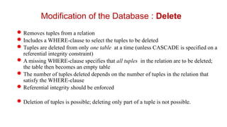 Removes tuples from a relation
Includes a WHERE-clause to select the tuples to be deleted
Tuples are deleted from only one table at a time (unless CASCADE is specified on a
referential integrity constraint)
A missing WHERE-clause specifies that all tuples in the relation are to be deleted;
the table then becomes an empty table
The number of tuples deleted depends on the number of tuples in the relation that
satisfy the WHERE-clause
Referential integrity should be enforced
Deletion of tuples is possible; deleting only part of a tuple is not possible.
Modification of the Database : Delete
 
