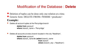 Deletion of tuples can be done only one relation at a time.
Generic form: DELETE FROM r WHERE <predicate>
Example:
 Delete all account tuples at the Perryridge branch
delete from account
where branch_name = 'Perryridge'
 Delete all accounts at every branch located in the city ‘Needham’.
delete from account
where branch_name in (select branch_name
from branch
where branch_city = 'Needham')
Modification of the Database : Delete
 
