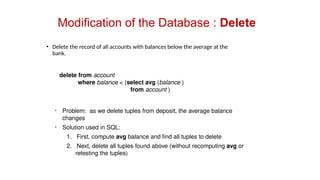 Modification of the Database : Delete
• Delete the record of all accounts with balances below the average at the
bank.
delete from account
where balance < (select avg (balance )
from account )
• Problem: as we delete tuples from deposit, the average balance
changes
• Solution used in SQL:
1. First, compute avg balance and find all tuples to delete
2. Next, delete all tuples found above (without recomputing avg or
retesting the tuples)
 