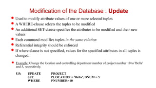 Used to modify attribute values of one or more selected tuples
A WHERE-clause selects the tuples to be modified
An additional SET-clause specifies the attributes to be modified and their new
values
Each command modifies tuples in the same relation
Referential integrity should be enforced
If where clause is not specified, values for the specified attributes in all tuples is
changed.
 Example: Change the location and controlling department number of project number 10 to 'Bella'
and 5, respectively.
U5: UPDATE PROJECT
SET PLOCATION = 'Bella', DNUM = 5
WHERE PNUMBER=10
Modification of the Database : Update
 