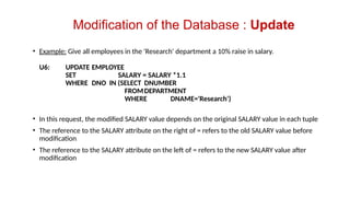 • Example: Give all employees in the 'Research' department a 10% raise in salary.
U6: UPDATE EMPLOYEE
SET SALARY = SALARY *1.1
WHERE DNO IN (SELECT DNUMBER
FROMDEPARTMENT
WHERE DNAME='Research')
• In this request, the modified SALARY value depends on the original SALARY value in each tuple
• The reference to the SALARY attribute on the right of = refers to the old SALARY value before
modification
• The reference to the SALARY attribute on the left of = refers to the new SALARY value after
modification
Modification of the Database : Update
 