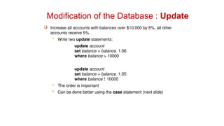 Modification of the Database : Update
 Increase all accounts with balances over $10,000 by 6%, all other
accounts receive 5%.
 Write two update statements:
update account
set balance = balance  1.06
where balance > 10000
update account
set balance = balance  1.05
where balance  10000
 The order is important
 Can be done better using the case statement (next slide)
 