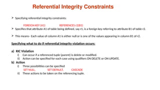 Referential Integrity Constraints
 Specifying referential integrity constraints:
FOREIGN KEY (A1) REFERENCES r2(B1)
 Specifies that attribute A1 of table being defined, say r1, is a foreign key referring to attribute B1 of table r2.
 This means– Each value of column A1 is either null or is one of the values appearing in column B1 of r2.
Specifying what to do if referential integrity violation occurs:
a) RIC Violation
i) Can occur if a referenced tuple (parent) is delete or modified.
ii) Action can be specified for each case using qualifiers ON DELETE or ON UPDATE.
b) Action
i) Three possibilities can be specified
SET NULL, SET DEFAULT, CASCADE
ii) These actions to be taken on the referencing tuple.
 