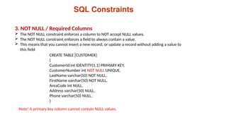SQL Constraints
3. NOT NULL / Required Columns
 The NOT NULL constraint enforces a column to NOT accept NULL values.
 The NOT NULL constraint enforces a field to always contain a value.
 This means that you cannot insert a new record, or update a record without adding a value to
this field
CREATE TABLE [CUSTOMER]
(
CustomerId int IDENTITY(1,1) PRIMARY KEY,
CustomerNumber int NOT NULL UNIQUE,
LastName varchar(50) NOT NULL,
FirstName varchar(50) NOT NULL,
AreaCode int NULL,
Address varchar(50) NULL,
Phone varchar(50) NULL,
)
Note! A primary key column cannot contain NULL values.
 