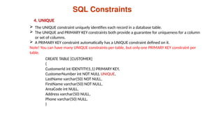 SQL Constraints
4. UNIQUE
 The UNIQUE constraint uniquely identifies each record in a database table.
 The UNIQUE and PRIMARY KEY constraints both provide a guarantee for uniqueness for a column
or set of columns.
 A PRIMARY KEY constraint automatically has a UNIQUE constraint defined on it.
Note! You can have many UNIQUE constraints per table, but only one PRIMARY KEY constraint per
table.
CREATE TABLE [CUSTOMER]
(
CustomerId int IDENTITY(1,1) PRIMARY KEY,
CustomerNumber int NOT NULL UNIQUE,
LastName varchar(50) NOT NULL,
FirstName varchar(50) NOT NULL,
AreaCode int NULL,
Address varchar(50) NULL,
Phone varchar(50) NULL,
)
 
