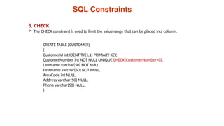 5. CHECK
 The CHECK constraint is used to limit the value range that can be placed in a column.
SQL Constraints
CREATE TABLE [CUSTOMER]
(
CustomerId int IDENTITY(1,1) PRIMARY KEY,
CustomerNumber int NOT NULL UNIQUE CHECK(CustomerNumber>0),
LastName varchar(50) NOT NULL,
FirstName varchar(50) NOT NULL,
AreaCode int NULL,
Address varchar(50) NULL,
Phone varchar(50) NULL,
)
 