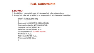 6. DEFAULT
 The DEFAULT constraint is used to insert a default value into a column.
 The default value will be added to all new records, if no other value is specified..
SQL Constraints
CREATE TABLE [CUSTOMER]
(
CustomerId int IDENTITY(1,1) PRIMARY KEY,
CustomerNumber int NOT NULL UNIQUE,
LastName varchar(50) NOT NULL,
FirstName varchar(50) NOT NULL,
Country varchar(20) DEFAULT 'Norway',
AreaCode int NULL,
Address varchar(50) NULL,
Phone varchar(50) NULL,
)
 