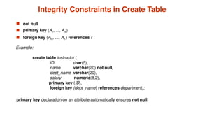 Integrity Constraints in Create Table
 not null
 primary key (A1, ..., An )
 foreign key (Am, ..., An ) references r
Example:
create table instructor (
ID char(5),
name varchar(20) not null,
dept_name varchar(20),
salary numeric(8,2),
primary key (ID),
foreign key (dept_name) references department);
primary key declaration on an attribute automatically ensures not null
 