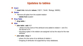 Updates to tables
 Insert
 insert into instructor values (‘10211’, ’Smith’, ’Biology’, 66000);
 Delete
 Remove all tuples from the student relation
 delete from student
 Drop Table
 drop table r
 Alter
 alter table r add A D
 where A is the name of the attribute to be added to relation r and D is
the domain of A.
 All exiting tuples in the relation are assigned null as the value for the new
attribute.
 alter table r drop A
 where A is the name of an attribute of relation r
 Dropping of attributes not supported by many databases.
 