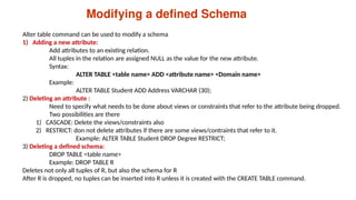 Modifying a defined Schema
Alter table command can be used to modify a schema
1) Adding a new attribute:
Add attributes to an existing relation.
All tuples in the relation are assigned NULL as the value for the new attribute.
Syntax:
ALTER TABLE <table name> ADD <attribute name> <Domain name>
Example:
ALTER TABLE Student ADD Address VARCHAR (30);
2) Deleting an attribute :
Need to specify what needs to be done about views or constraints that refer to the attribute being dropped.
Two possibilities are there
1) CASCADE: Delete the views/constraints also
2) RESTRICT: don not delete attributes if there are some views/contraints that refer to it.
Example: ALTER TABLE Student DROP Degree RESTRICT;
3) Deleting a defined schema:
DROP TABLE <table name>
Example: DROP TABLE R
Deletes not only all tuples of R, but also the schema for R
After R is dropped, no tuples can be inserted into R unless it is created with the CREATE TABLE command.
 