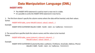 Data Manipulation Language (DML)
 The INSERT INTO statement is used to insert a new row in a table.
 It is possible to write the INSERT INTO statement in two forms.
1. The first form doesn't specify the column names where the data will be inserted, only their values:
Syntax:
INSERT INTO table_name VALUES (value1, value2, value3,...)
Example:
INSERT INTO CUSTOMER VALUES ('1000', 'Smith', 'John', 12, 'California', '11111111’)
2. The second form specifies both the column names and the values to be inserted:
Syntax:
INSERT INTO table_name (column1, column2, column3,...)
VALUES (value1, value2, value3,...)
Example:
INSERT INTO CUSTOMER (CustomerNumber, LastName, FirstName, AreaCode, Address, Phone)
VALUES ('1000', 'Smith', 'John', 12, 'California', '11111111')
INSERT INTO
 