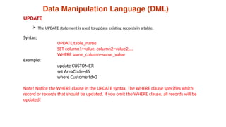 Data Manipulation Language (DML)
 The UPDATE statement is used to update existing records in a table.
UPDATE
Syntax:
UPDATE table_name
SET column1=value, column2=value2,...
WHERE some_column=some_value
Example:
update CUSTOMER
set AreaCode=46
where CustomerId=2
Note! Notice the WHERE clause in the UPDATE syntax. The WHERE clause specifies which
record or records that should be updated. If you omit the WHERE clause, all records will be
updated!
 