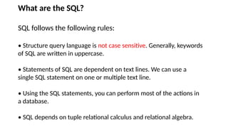 What are the SQL?
SQL follows the following rules:
• Structure query language is not case sensitive. Generally, keywords
of SQL are written in uppercase.
• Statements of SQL are dependent on text lines. We can use a
single SQL statement on one or multiple text line.
• Using the SQL statements, you can perform most of the actions in
a database.
• SQL depends on tuple relational calculus and relational algebra.
 