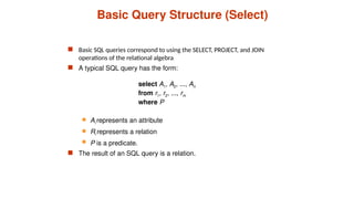 Basic Query Structure (Select)
 Basic SQL queries correspond to using the SELECT, PROJECT, and JOIN
operations of the relational algebra
 A typical SQL query has the form:
select A1, A2, ..., An
from r1, r2, ..., rm
where P
 Ai represents an attribute
 Ri represents a relation
 P is a predicate.
 The result of an SQL query is a relation.
 