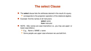 The select Clause
 The select clause lists the attributes desired in the result of a query
 corresponds to the projection operation of the relational algebra
 Example: find the names of all instructors:
select name
from instructor
 NOTE: SQL names are case insensitive (i.e., you may use upper- or
lower-case letters.)
 E.g., Name ≡ NAME ≡ name
 Some people use upper case wherever we use bold font.
 
