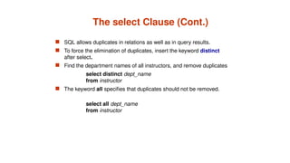 The select Clause (Cont.)
 SQL allows duplicates in relations as well as in query results.
 To force the elimination of duplicates, insert the keyword distinct
after select.
 Find the department names of all instructors, and remove duplicates
select distinct dept_name
from instructor
 The keyword all specifies that duplicates should not be removed.
select all dept_name
from instructor
 