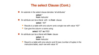 The select Clause (Cont.)
 An asterisk in the select clause denotes “all attributes”
select *
from instructor
 An attribute can be a literal with no from clause
select ‘437’
 Results is a table with one column and a single row with value “437”
 Can give the column a name using:
select ‘437’ as FOO
 An attribute can be a literal with from clause
select ‘A’
from instructor
 Result is a table with one column and N rows (number of tuples in the
instructors table), each row with value “A”
 