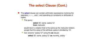 The select Clause (Cont.)
 The select clause can contain arithmetic expressions involving the
operation, +, –, , and /, and operating on constants or attributes of
tuples.
 The query:
select ID, name, salary/12
from instructor
would return a relation that is the same as the instructor relation,
except that the value of the attribute salary is divided by 12.
 Can rename “salary/12” using the as clause:
select ID, name, salary/12 as monthly_salary
 