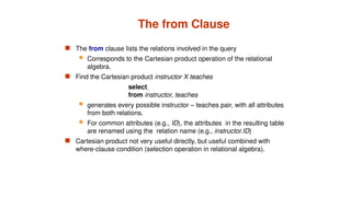 The from Clause
 The from clause lists the relations involved in the query
 Corresponds to the Cartesian product operation of the relational
algebra.
 Find the Cartesian product instructor X teaches
select 
from instructor, teaches
 generates every possible instructor – teaches pair, with all attributes
from both relations.
 For common attributes (e.g., ID), the attributes in the resulting table
are renamed using the relation name (e.g., instructor.ID)
 Cartesian product not very useful directly, but useful combined with
where-clause condition (selection operation in relational algebra).
 