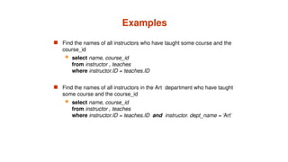 Examples
 Find the names of all instructors who have taught some course and the
course_id
 select name, course_id
from instructor , teaches
where instructor.ID = teaches.ID
 Find the names of all instructors in the Art department who have taught
some course and the course_id
 select name, course_id
from instructor , teaches
where instructor.ID = teaches.ID and instructor. dept_name = ‘Art’
 