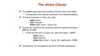 The where Clause
 The where clause specifies conditions that the result must satisfy
 Corresponds to the selection predicate of the relational algebra.
 To find all instructors in Comp. Sci. dept
select name
from instructor
where dept_name = ‘Comp. Sci.'
 Comparison results can be combined using the logical connectives
and, or, and not
 To find all instructors in Comp. Sci. dept with salary > 80000
select name
from instructor
where dept_name = ‘Comp. Sci.' and salary > 80000
 Comparisons can be applied to results of arithmetic expressions.
 