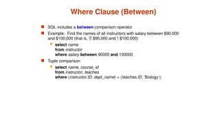 Where Clause (Between)
 SQL includes a between comparison operator
 Example: Find the names of all instructors with salary between $90,000
and $100,000 (that is,  $90,000 and  $100,000)
 select name
from instructor
where salary between 90000 and 100000
 Tuple comparison
 select name, course_id
from instructor, teaches
where (instructor.ID, dept_name) = (teaches.ID, ’Biology’);
 