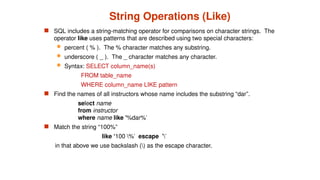 String Operations (Like)
 SQL includes a string-matching operator for comparisons on character strings. The
operator like uses patterns that are described using two special characters:
 percent ( % ). The % character matches any substring.
 underscore ( _ ). The _ character matches any character.
 Syntax: SELECT column_name(s)
FROM table_name
WHERE column_name LIKE pattern
 Find the names of all instructors whose name includes the substring “dar”.
select name
from instructor
where name like '%dar%'
 Match the string “100%”
like ‘100 %' escape ''
in that above we use backslash () as the escape character.
 