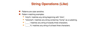 String Operations (Like)
 Patterns are case sensitive.
 Pattern matching examples:
 ‘Intro%’ matches any string beginning with “Intro”.
 ‘%Comp%’ matches any string containing “Comp” as a substring.
 ‘_ _ _’ matches any string of exactly three characters.
 ‘_ _ _ %’ matches any string of at least three characters.
 