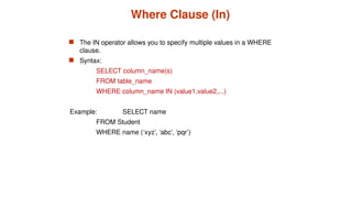 Where Clause (In)
 The IN operator allows you to specify multiple values in a WHERE
clause.
 Syntax:
SELECT column_name(s)
FROM table_name
WHERE column_name IN (value1,value2,...)
Example: SELECT name
FROM Student
WHERE name (‘xyz’, ‘abc’, ‘pqr’)
 