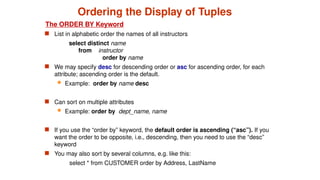 Ordering the Display of Tuples
The ORDER BY Keyword
 List in alphabetic order the names of all instructors
select distinct name
from instructor
order by name
 We may specify desc for descending order or asc for ascending order, for each
attribute; ascending order is the default.
 Example: order by name desc
 Can sort on multiple attributes
 Example: order by dept_name, name
 If you use the “order by” keyword, the default order is ascending (“asc”). If you
want the order to be opposite, i.e., descending, then you need to use the “desc”
keyword
 You may also sort by several columns, e.g. like this:
select * from CUSTOMER order by Address, LastName
 