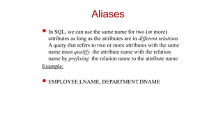 Aliases
In SQL, we can use the same name for two (or more)
attributes as long as the attributes are in different relations
A query that refers to two or more attributes with the same
name must qualify the attribute name with the relation
name by prefixing the relation name to the attribute name
Example:
EMPLOYEE.LNAME, DEPARTMENT.DNAME
 