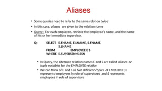 Aliases
• Some queries need to refer to the same relation twice
• In this case, aliases are given to the relation name
• Query : For each employee, retrieve the employee's name, and the name
of his or her immediate supervisor.
Q: SELECT E.FNAME, E.LNAME, S.FNAME,
S.LNAME
FROM EMPLOYEE E S
WHERE E.SUPERSSN=S.SSN
• In Query, the alternate relation names E and S are called aliases or
tuple variables for the EMPLOYEE relation
• We can think of E and S as two different copies of EMPLOYEE; E
represents employees in role of supervisees and S represents
employees in role of supervisors
 
