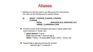 Aliases
• Aliasing can also be used in any SQL query for convenience
Can also use the AS keyword to specify aliases
Q: SELECT E.FNAME, E.LNAME, S.FNAME,
S.LNAME
FROM EMPLOYEE AS E, EMPLOYEE AS S
WHERE E.SUPERSSN=S.SSN
 Find the names of all instructors who have a higher salary than
some instructor in ‘Comp. Sci’.
 select distinct T.name
from instructor as T, instructor as S
where T.salary > S.salary and S.dept_name = ‘Comp. Sci.’
 Keyword as is optional and may be omitted
instructor as T ≡ instructor T
 