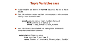 Tuple Variables (as)
 Tuple variables are defined in the from clause via the use of the as
clause.
 Find the customer names and their loan numbers for all customers
having a loan at some branch.
select distinct T.branch_name
from branch as T, branch as S
where T.assets > S.assets and S.branch_city = ‘ Brooklyn’
 Find the names of all branches that have greater assets than
some branch located in Brooklyn.
select customer_name, T.loan_number, S.amount
from borrower as T, loan as S
where T.loan_number = S.loan_number
 