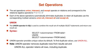 Set Operations
 The set operations union, intersect, and except operate on relations and correspond to the
relational algebra operations 
 Each of the above operations automatically eliminates duplicates; to retain all duplicates use the
corresponding multiset versions union all, intersect all and except all.
UNION
 The UNION operator in SQL is used to combine the result set of multiple SELECT statements and return one
result set.
 Syntax:
 UNION operator provides unique values by default. To find duplicate values, use UNION ALL.
 Note: UNION operator removes duplicate rows from results set and
UNION ALL operator retains all rows, including duplicate.
SELECT <columnnames> FROM table1
UNION
SELECT <columnnames> FROM table2;
 