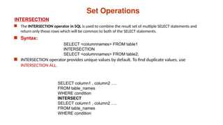 Set Operations
INTERSECTION
 The INTERSECTION operator in SQL is used to combine the result set of multiple SELECT statements and
return only those rows which will be common to both of the SELECT statements.
 Syntax:
 INTERSECTION operator provides unique values by default. To find duplicate values, use
INTERSECTION ALL.
SELECT <columnnames> FROM table1
INTERSECTION
SELECT <columnnames> FROM table2;
SELECT column1 , column2 ….
FROM table_names
WHERE condition
INTERSECT
SELECT column1 , column2 ….
FROM table_names
WHERE condition
 