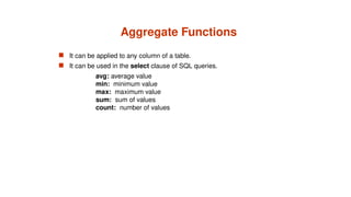 Aggregate Functions
 It can be applied to any column of a table.
 It can be used in the select clause of SQL queries.
avg: average value
min: minimum value
max: maximum value
sum: sum of values
count: number of values
 