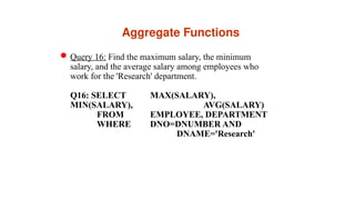 Aggregate Functions
Query 16: Find the maximum salary, the minimum
salary, and the average salary among employees who
work for the 'Research' department.
Q16: SELECT MAX(SALARY),
MIN(SALARY), AVG(SALARY)
FROM EMPLOYEE, DEPARTMENT
WHERE DNO=DNUMBER AND
DNAME='Research'
 