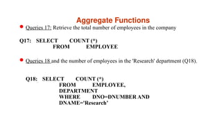 Aggregate Functions
Queries 17: Retrieve the total number of employees in the company
Q17: SELECT COUNT (*)
FROM EMPLOYEE
Queries 18 and the number of employees in the 'Research' department (Q18).
Q18: SELECT COUNT (*)
FROM EMPLOYEE,
DEPARTMENT
WHERE DNO=DNUMBER AND
DNAME='Research’
 