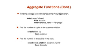Aggregate Functions (Cont.)
 Find the average account balance at the Perryridge branch.
 Find the number of depositors in the bank.
 Find the number of tuples in the customer relation.
select avg (balance)
from account
where branch_name = ‘Perryridge’
select count (*)
from customer
select count (distinct customer_name)
from depositor
 